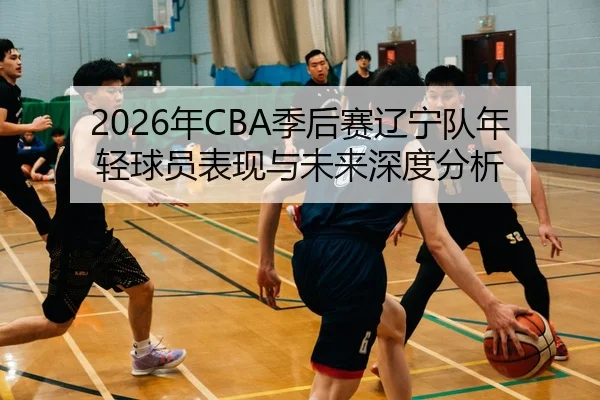 2026年CBA季后赛辽宁队年轻球员表现与未来深度分析