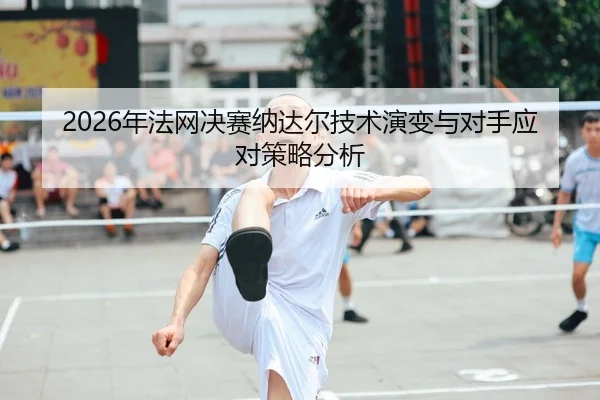 2026年法网决赛纳达尔技术演变与对手应对策略分析