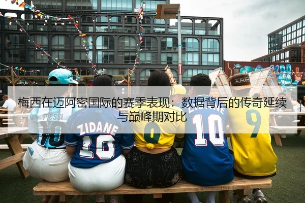 梅西在迈阿密国际的赛季表现：数据背后的传奇延续与巅峰期对比