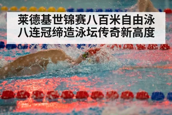 莱德基世锦赛八百米自由泳八连冠缔造泳坛传奇新高度